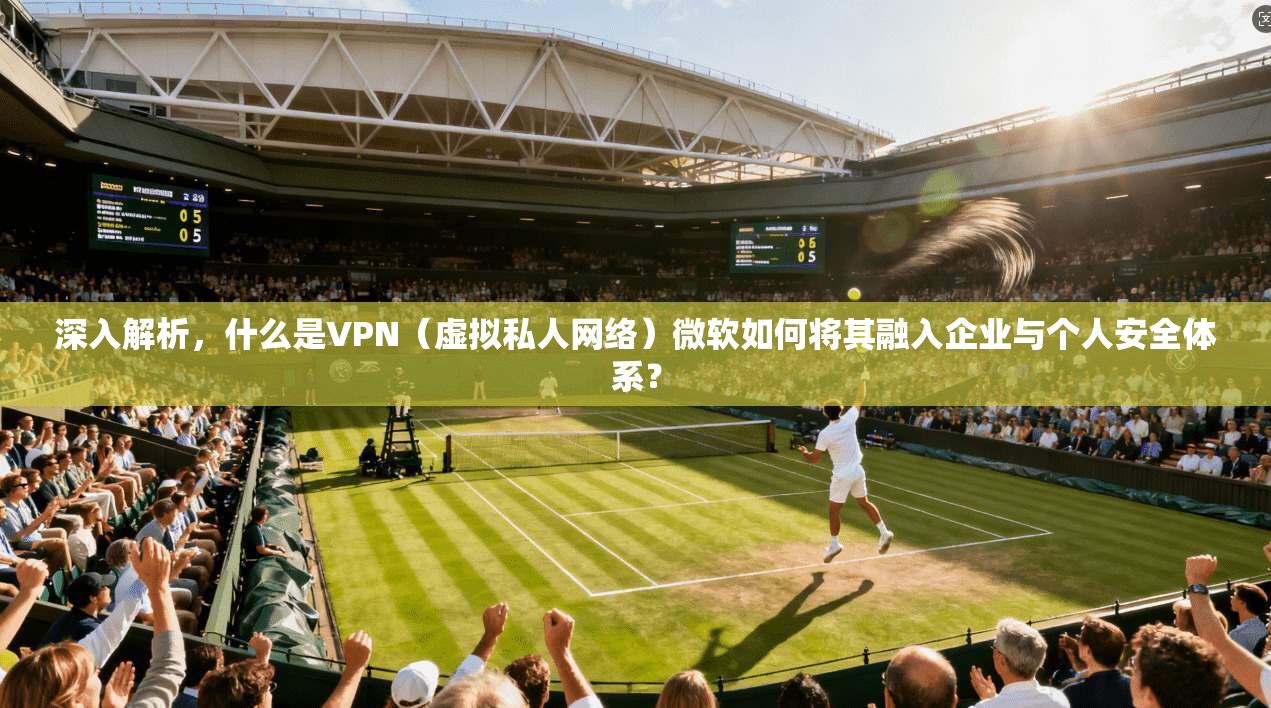 深入解析，什么是VPN（虚拟私人网络）微软如何将其融入企业与个人安全体系？