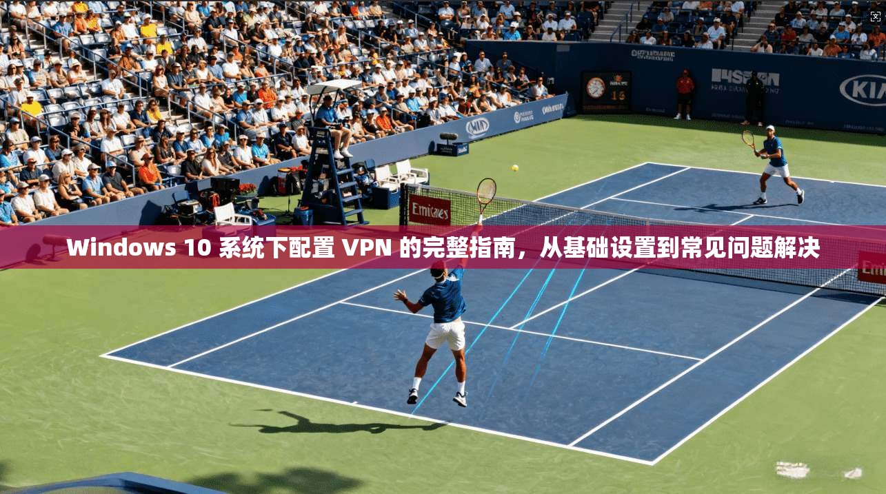 Windows 10 系统下配置 VPN 的完整指南，从基础设置到常见问题解决