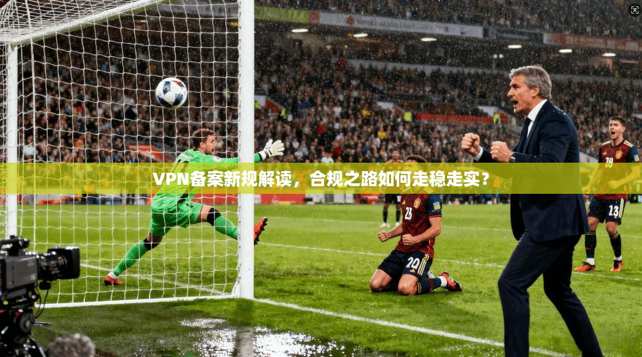 VPN备案新规解读，合规之路如何走稳走实？