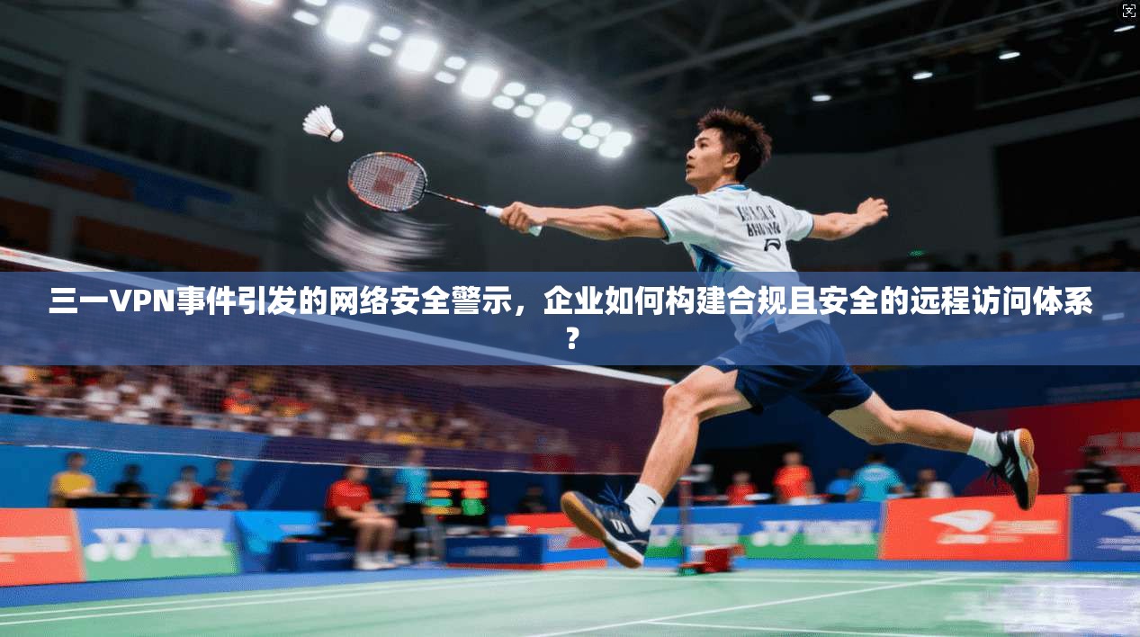 三一VPN事件引发的网络安全警示，企业如何构建合规且安全的远程访问体系？