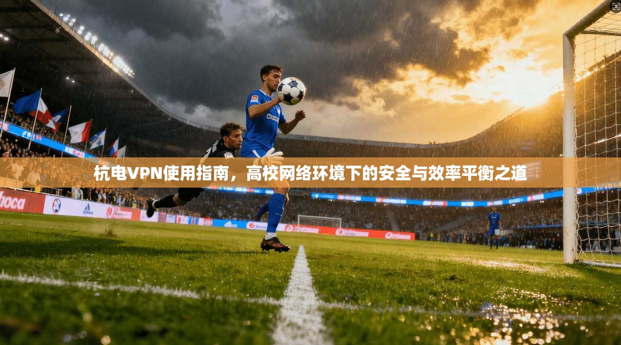 杭电VPN使用指南，高校网络环境下的安全与效率平衡之道