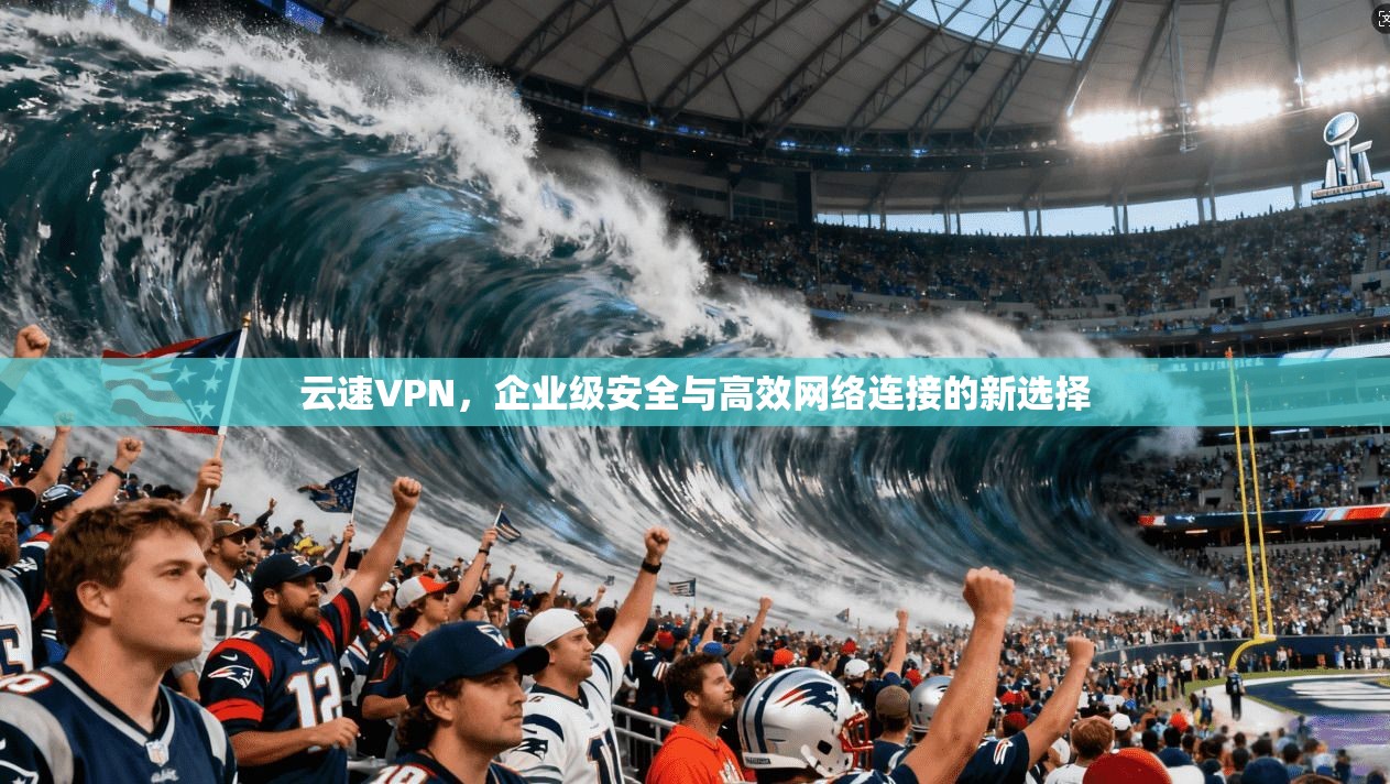 云速VPN，企业级安全与高效网络连接的新选择