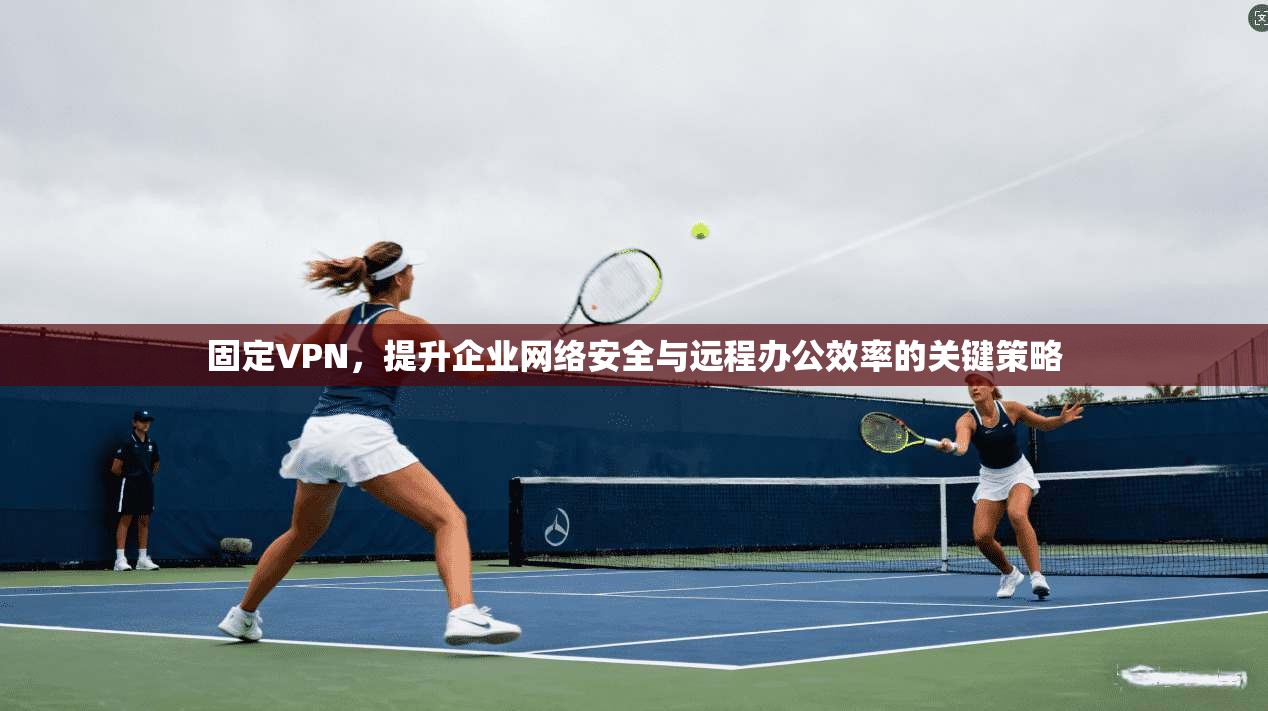 固定VPN，提升企业网络安全与远程办公效率的关键策略