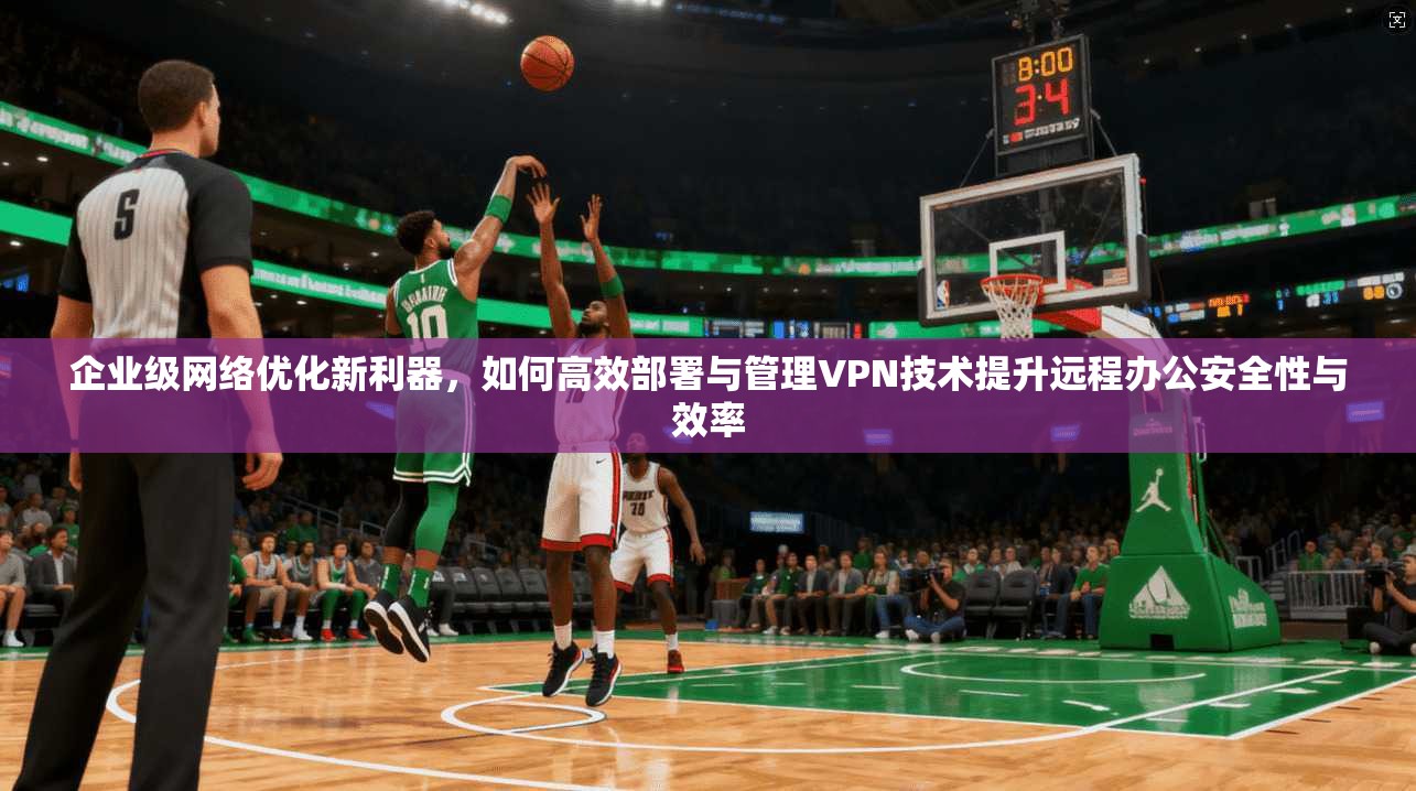 企业级网络优化新利器，如何高效部署与管理VPN技术提升远程办公安全性与效率