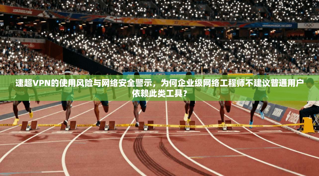 速超VPN的使用风险与网络安全警示，为何企业级网络工程师不建议普通用户依赖此类工具？