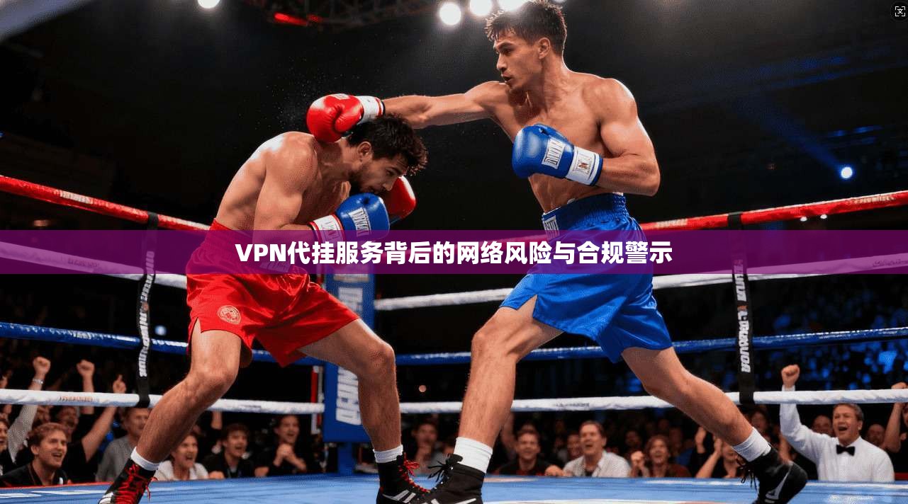 VPN代挂服务背后的网络风险与合规警示