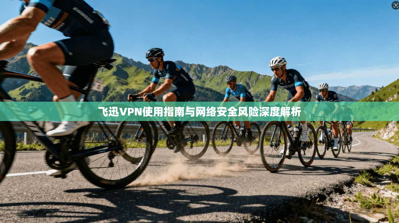 飞迅VPN使用指南与网络安全风险深度解析