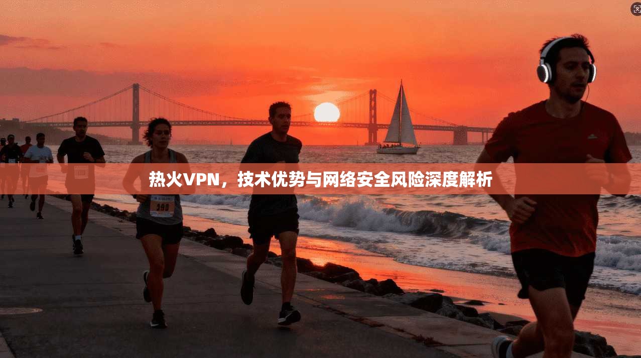 热火VPN，技术优势与网络安全风险深度解析
