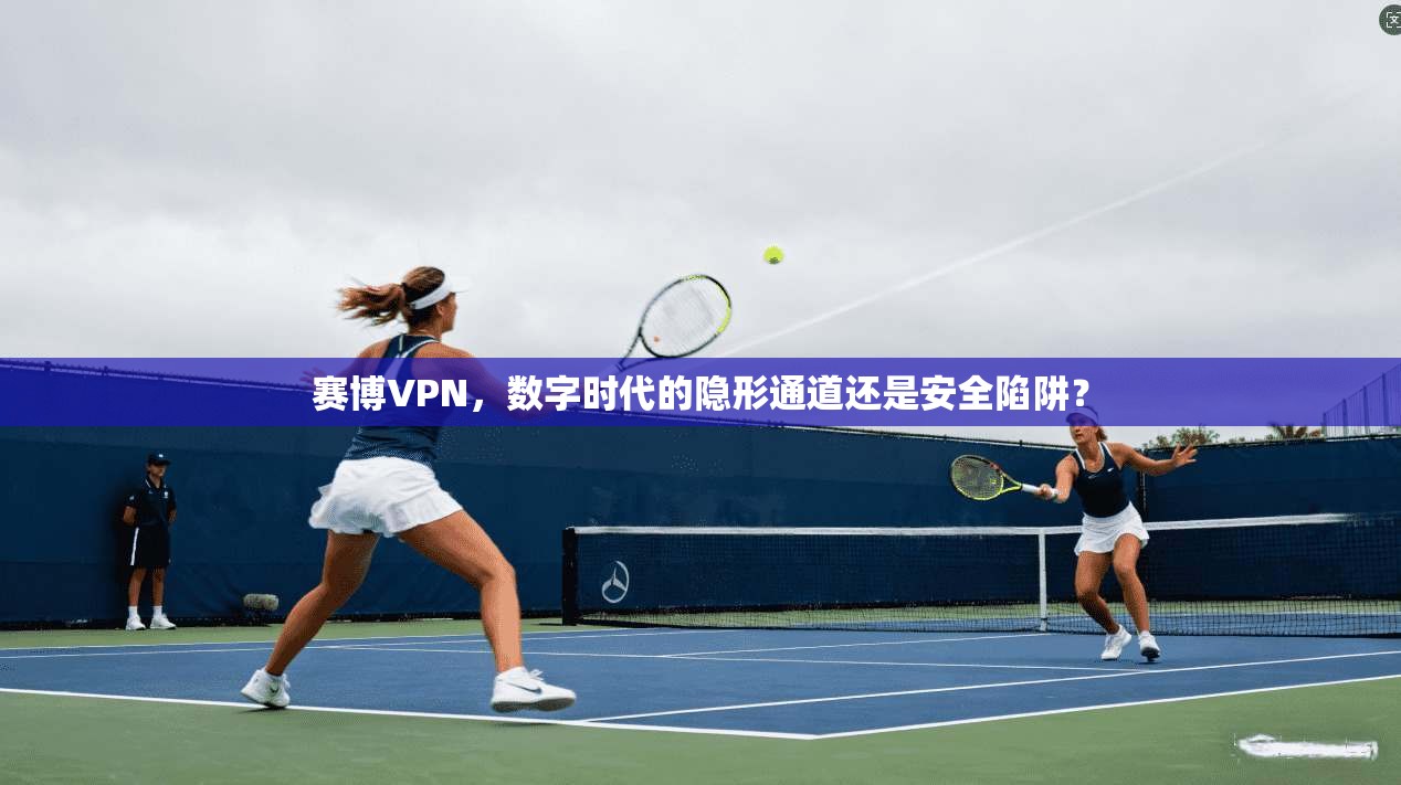 赛博VPN，数字时代的隐形通道还是安全陷阱？