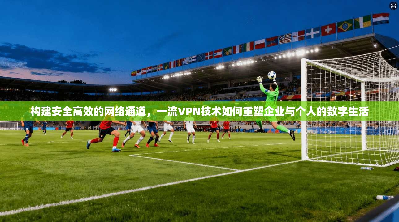 构建安全高效的网络通道，一流VPN技术如何重塑企业与个人的数字生活