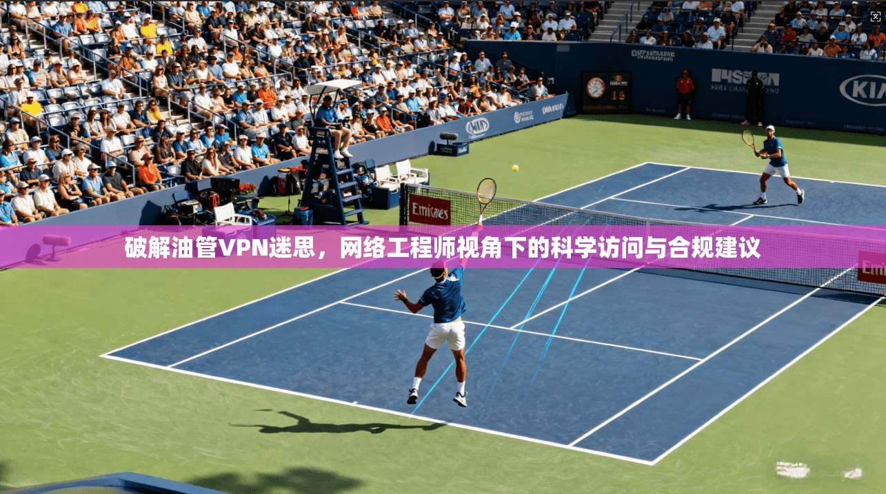 破解油管VPN迷思，网络工程师视角下的科学访问与合规建议