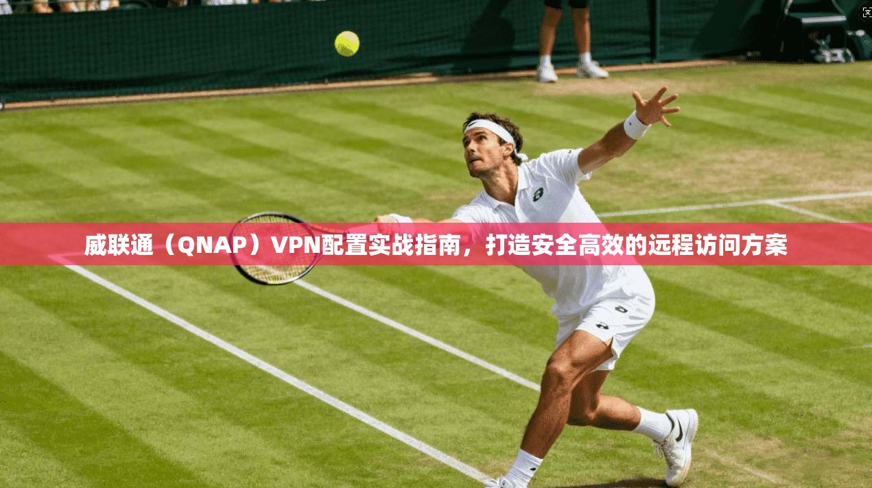 威联通（QNAP）VPN配置实战指南，打造安全高效的远程访问方案