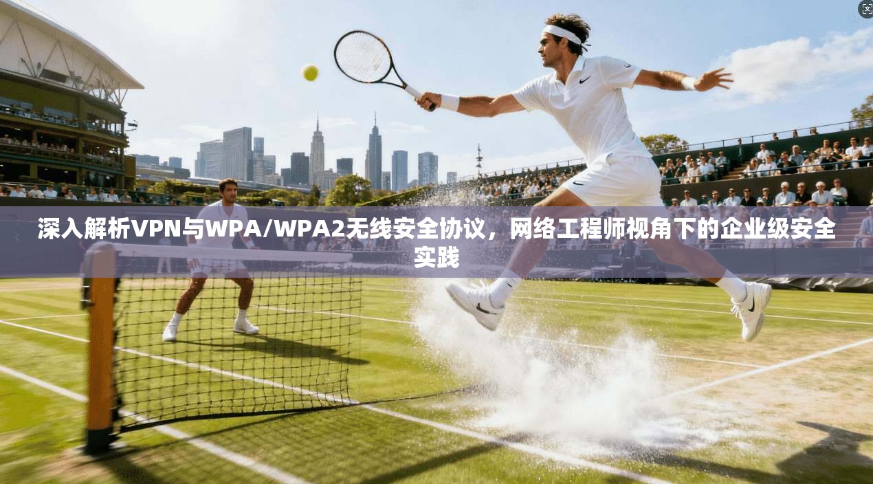 深入解析VPN与WPA/WPA2无线安全协议，网络工程师视角下的企业级安全实践