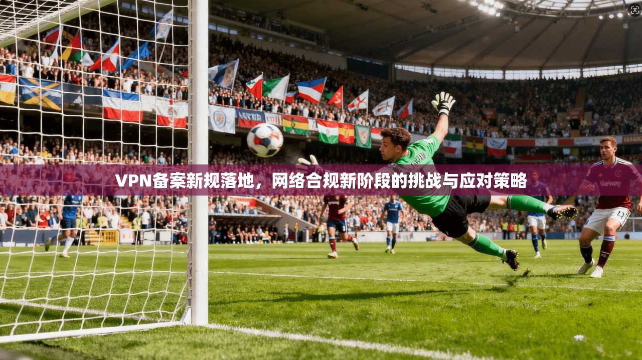 VPN备案新规落地，网络合规新阶段的挑战与应对策略