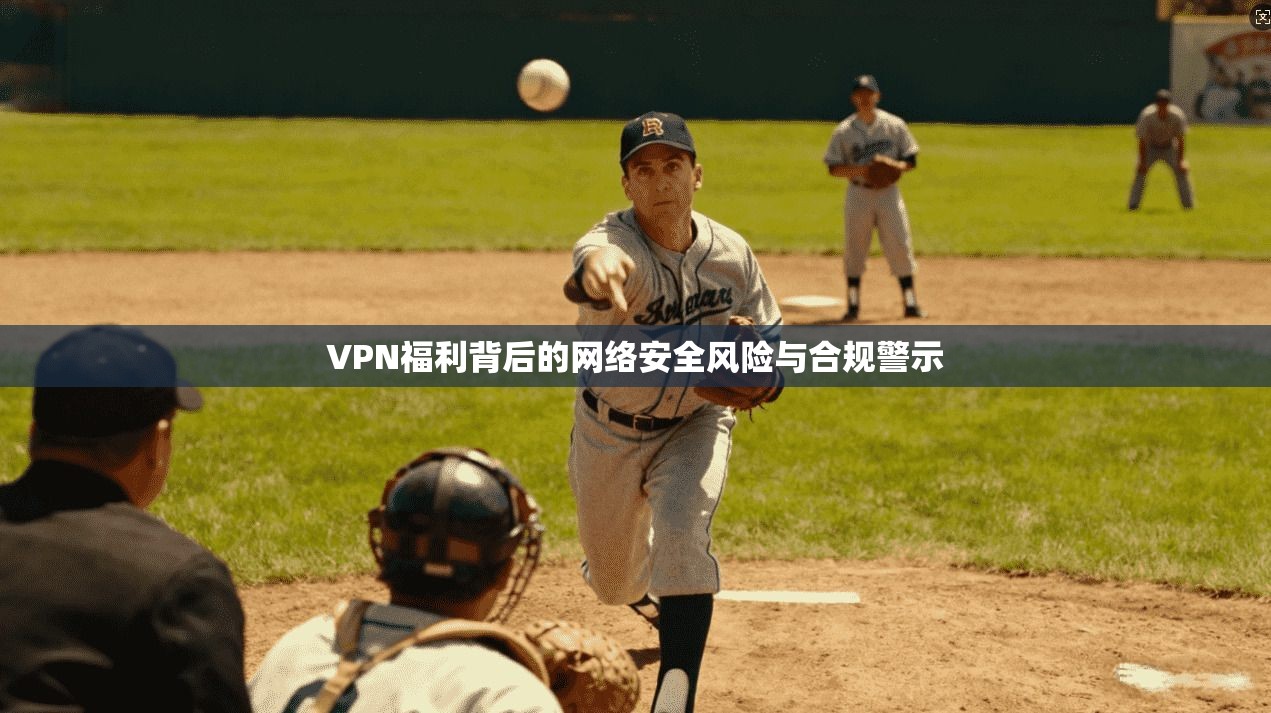 VPN福利背后的网络安全风险与合规警示