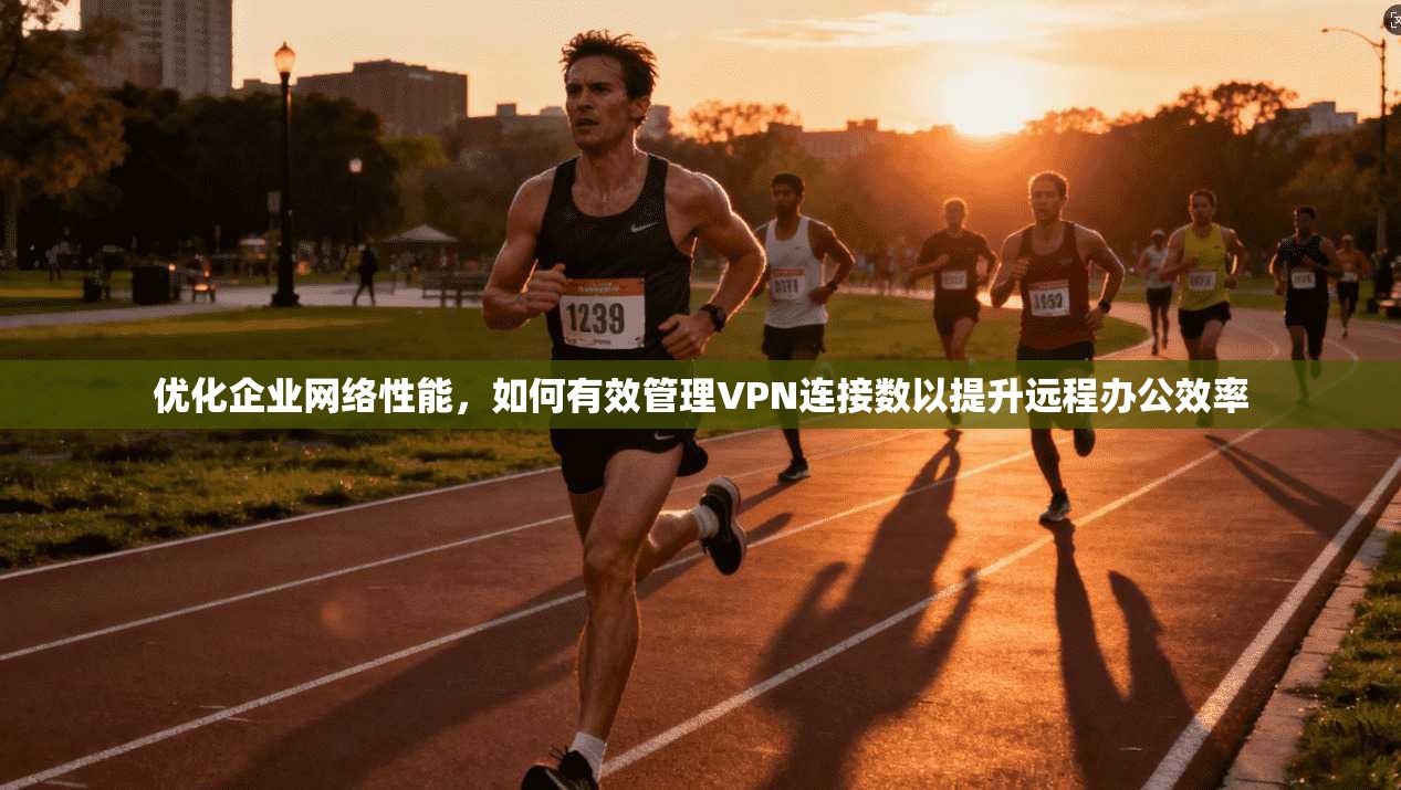 优化企业网络性能，如何有效管理VPN连接数以提升远程办公效率