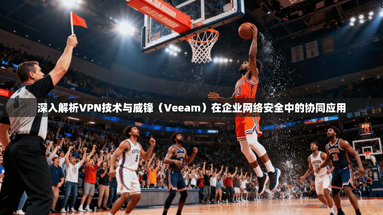 深入解析VPN技术与威锋（Veeam）在企业网络安全中的协同应用