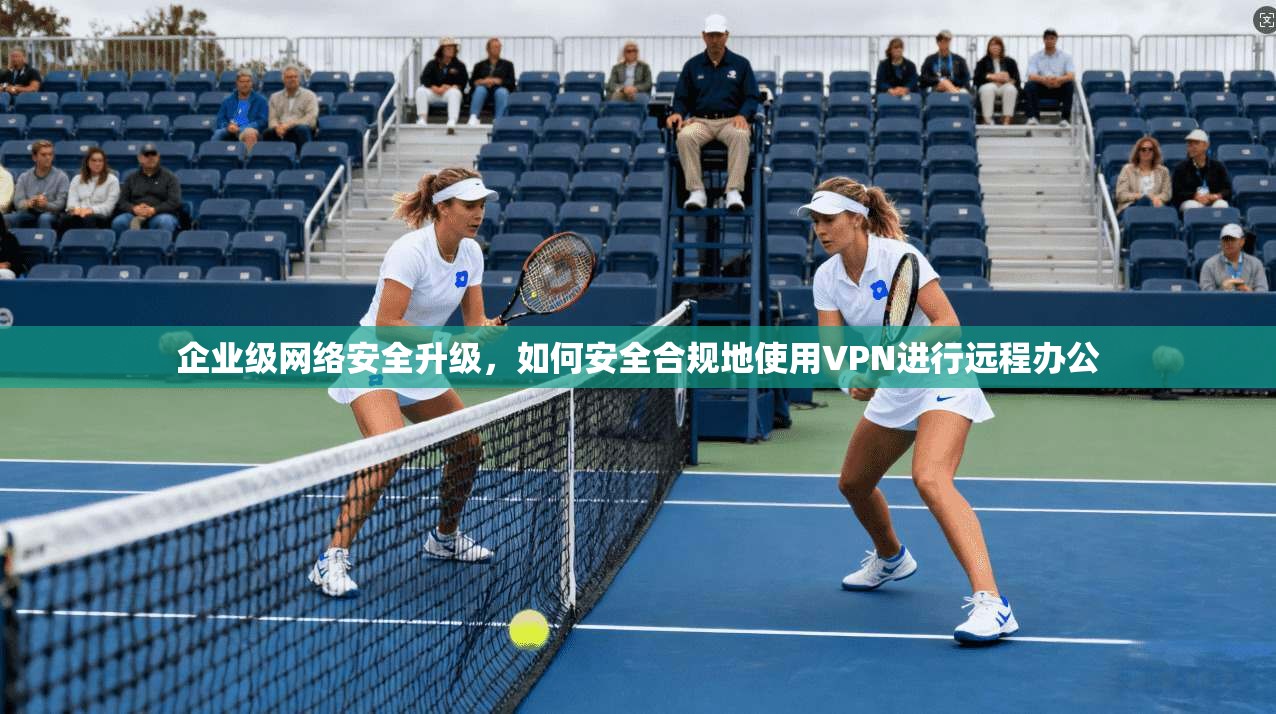 企业级网络安全升级,如何安全合规地使用VPN进行远程办公