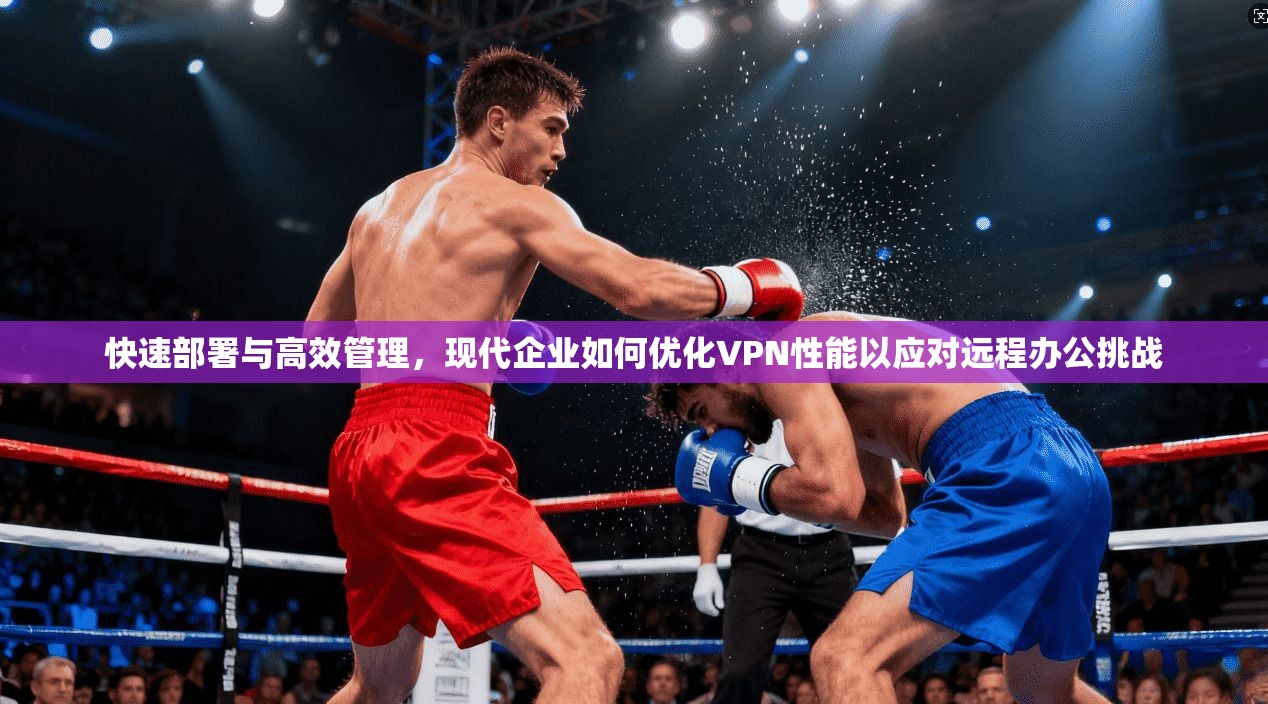 快速部署与高效管理，现代企业如何优化VPN性能以应对远程办公挑战