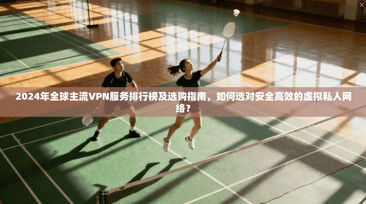 2024年全球主流VPN服务排行榜及选购指南,如何选对安全高效的虚拟私人网络?