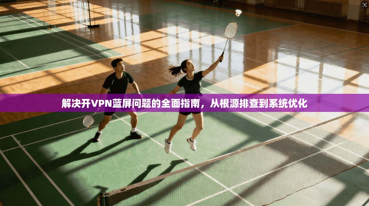 解决开VPN蓝屏问题的全面指南，从根源排查到系统优化