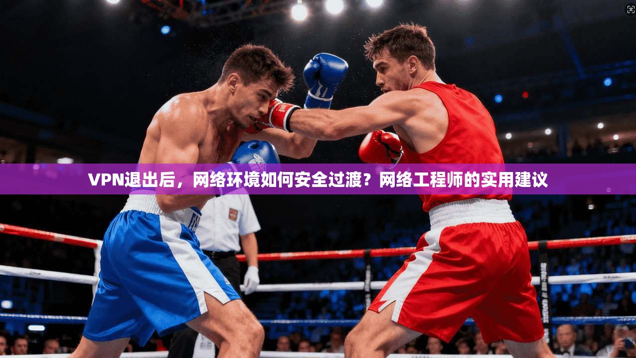 VPN退出后，网络环境如何安全过渡？网络工程师的实用建议