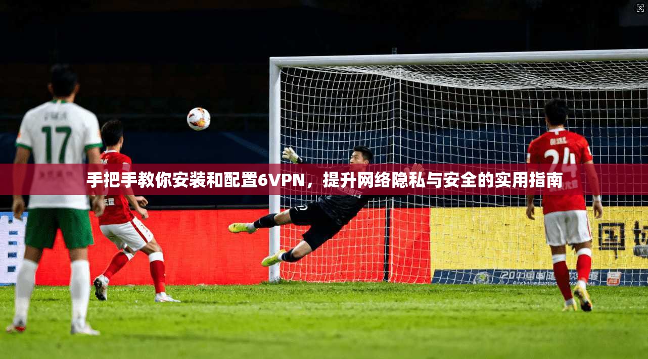 手把手教你安装和配置6VPN，提升网络隐私与安全的实用指南