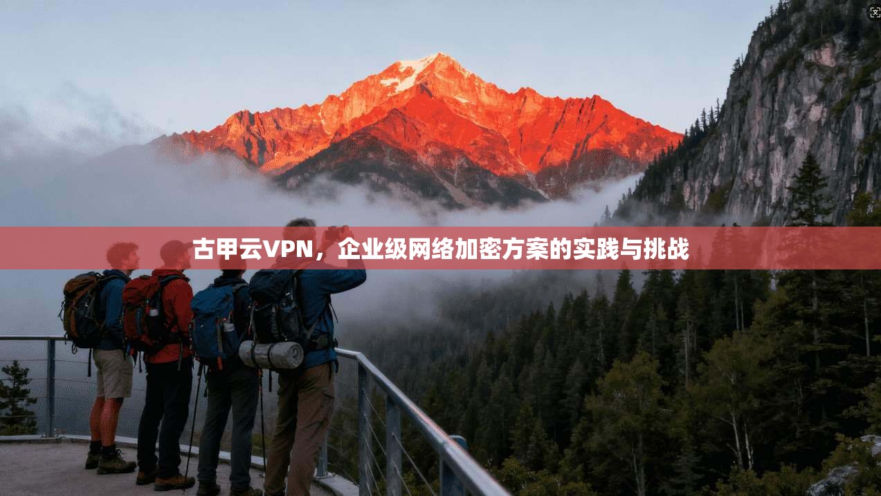 古甲云VPN，企业级网络加密方案的实践与挑战