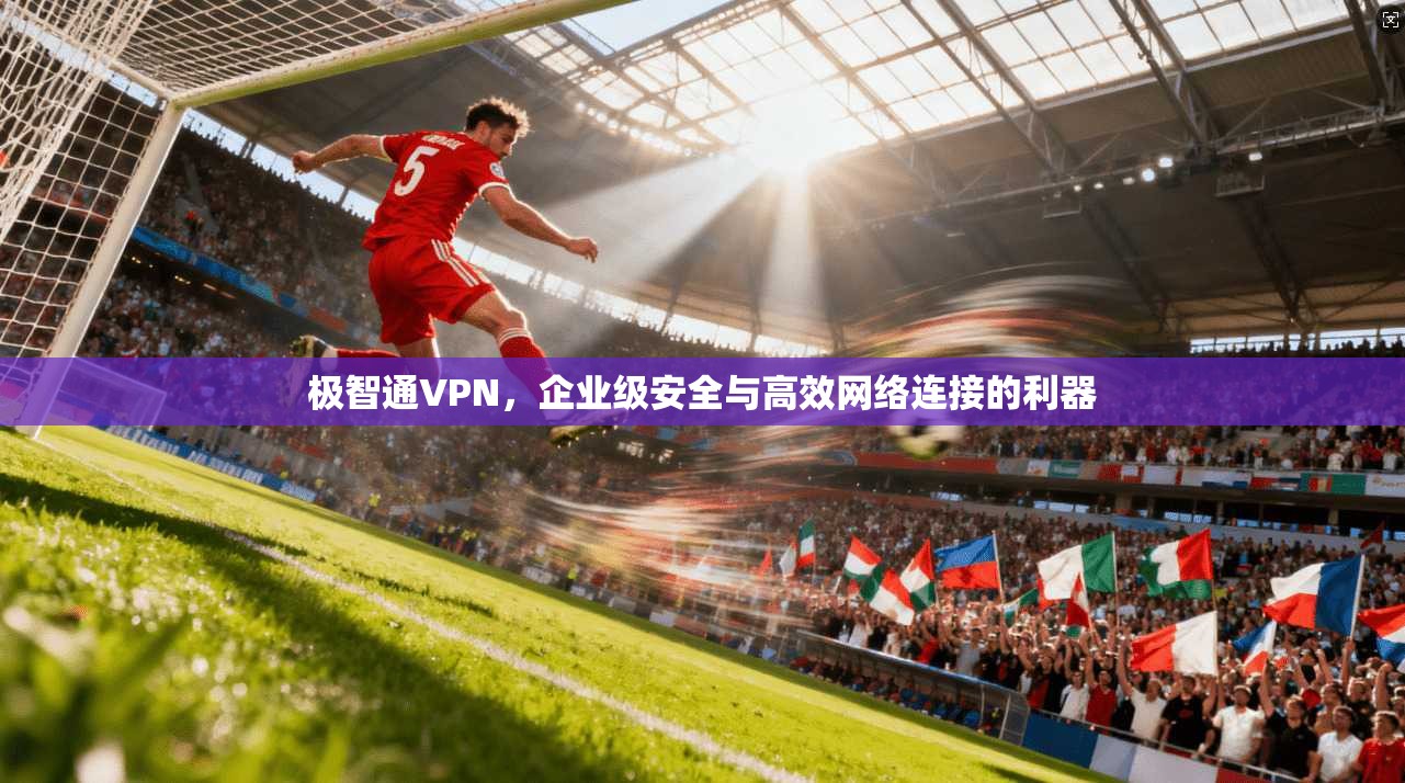 极智通VPN，企业级安全与高效网络连接的利器