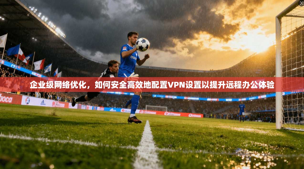 企业级网络优化,如何安全高效地配置VPN设置以提升远程办公体验