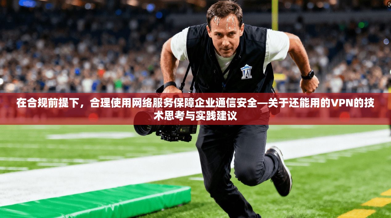 在合规前提下，合理使用网络服务保障企业通信安全—关于还能用的VPN的技术思考与实践建议