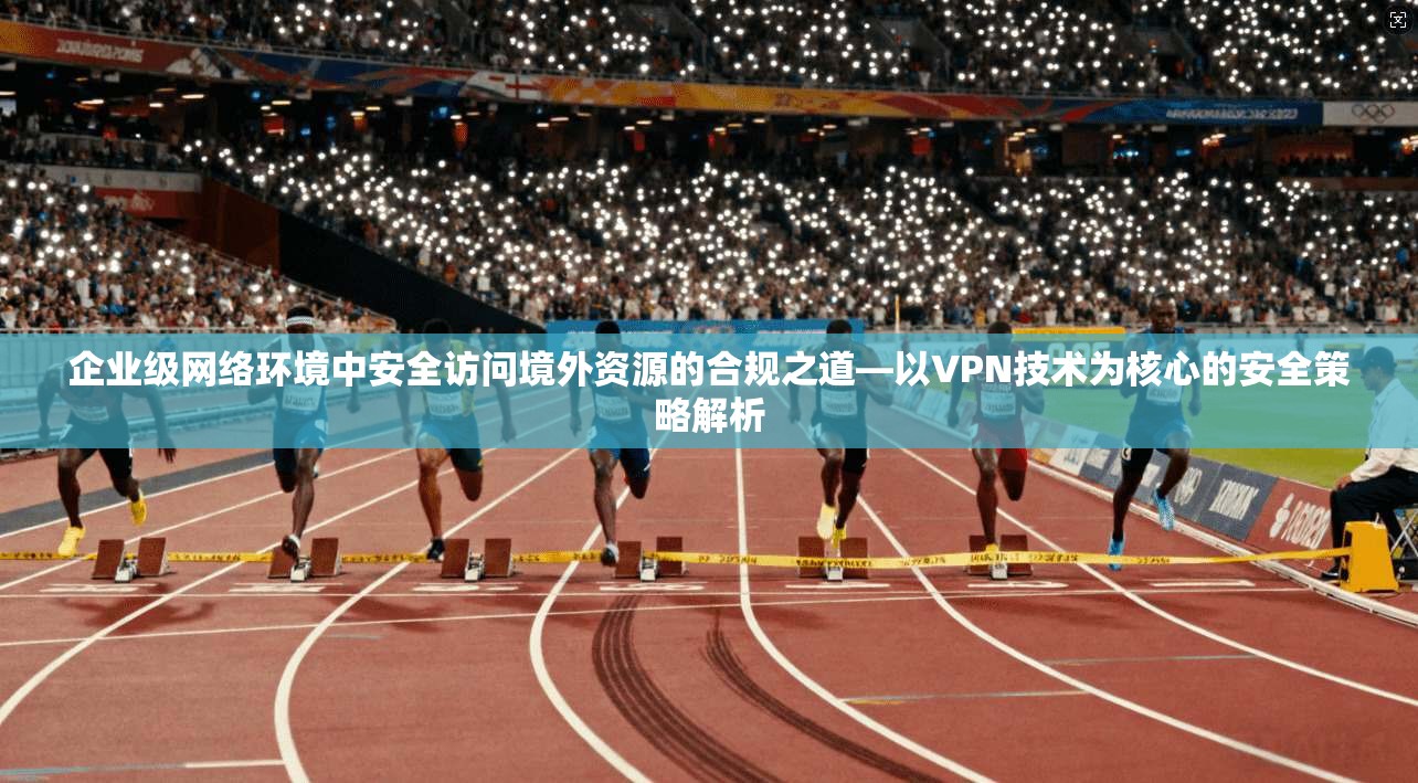 企业级网络环境中安全访问境外资源的合规之道—以VPN技术为核心的安全策略解析