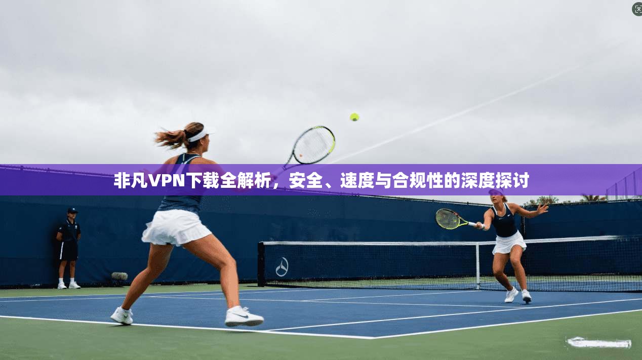 非凡VPN下载全解析，安全、速度与合规性的深度探讨