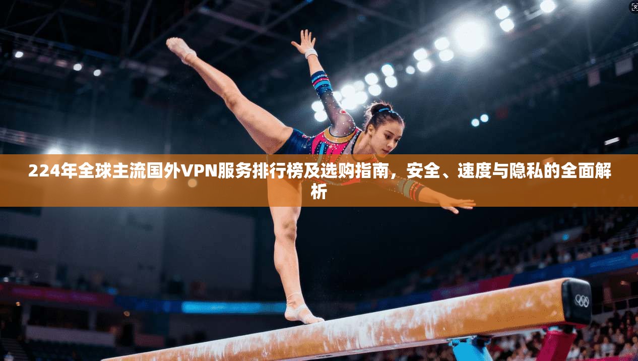 224年全球主流国外VPN服务排行榜及选购指南，安全、速度与隐私的全面解析