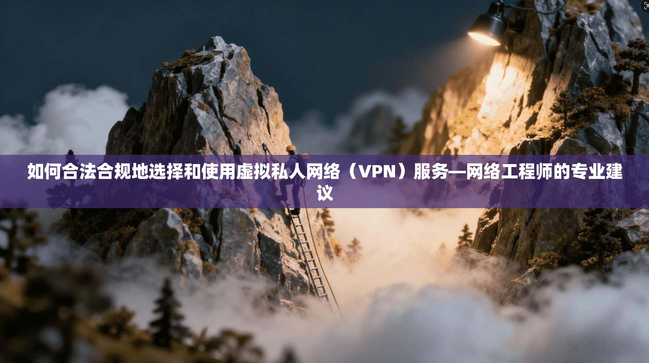 如何合法合规地选择和使用虚拟私人网络（VPN）服务—网络工程师的专业建议