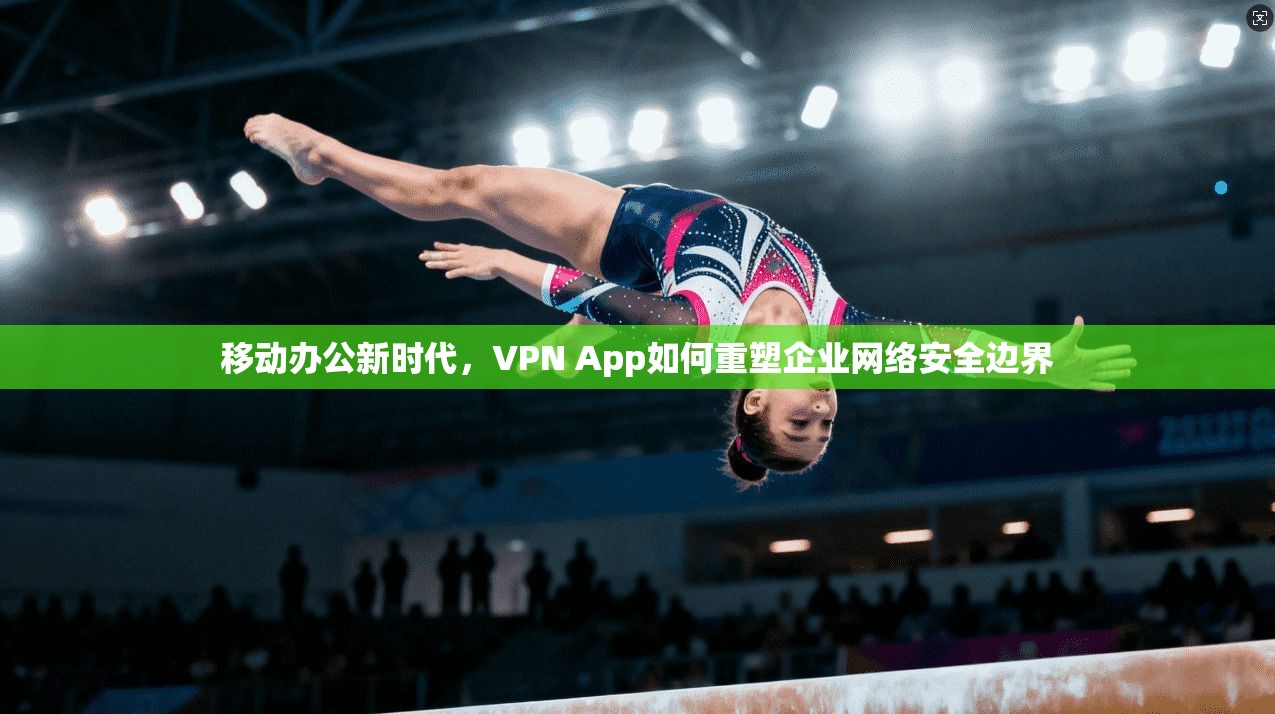 移动办公新时代,VPN App如何重塑企业网络安全边界