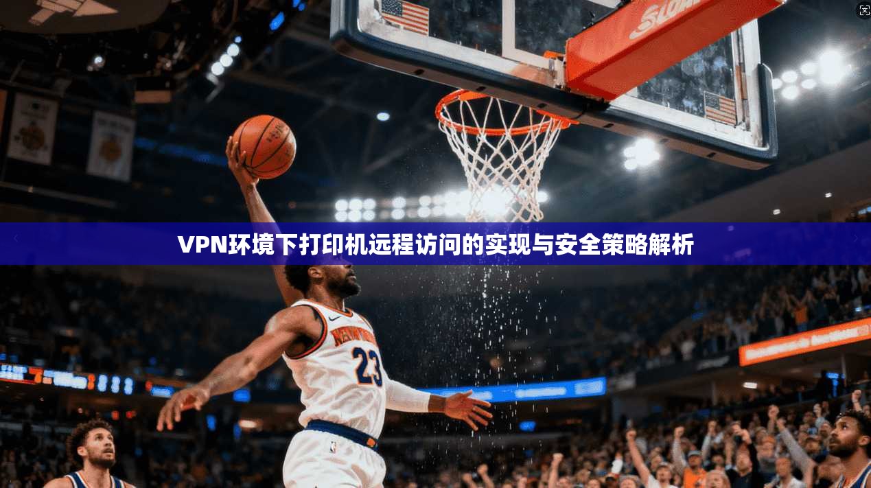 VPN环境下打印机远程访问的实现与安全策略解析