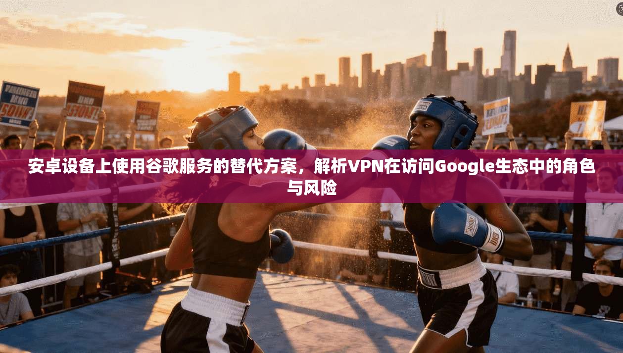 安卓设备上使用谷歌服务的替代方案，解析VPN在访问Google生态中的角色与风险