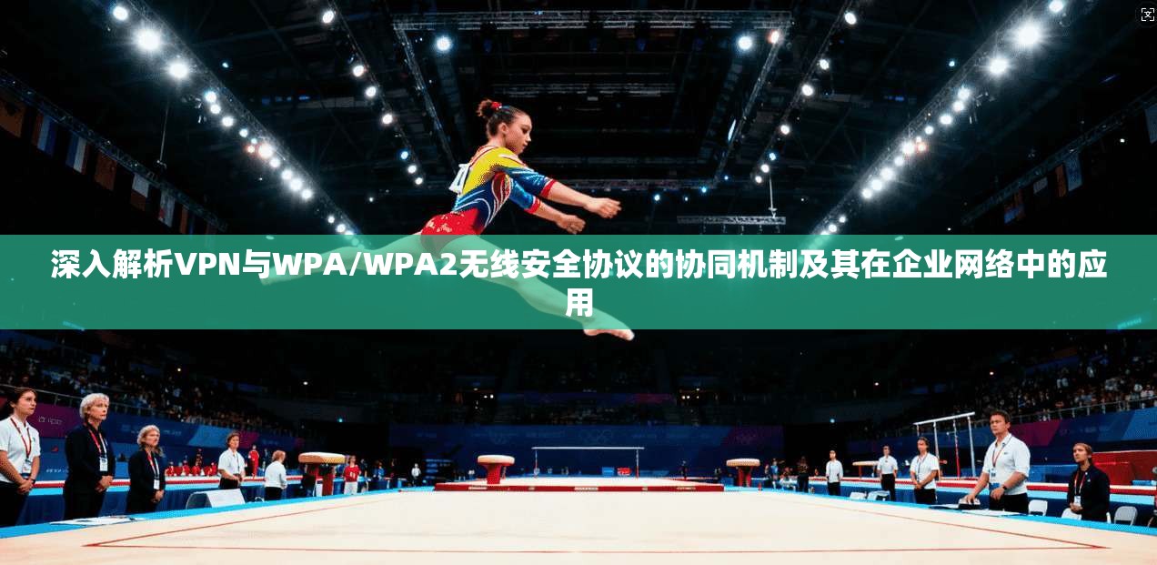 深入解析VPN与WPA/WPA2无线安全协议的协同机制及其在企业网络中的应用