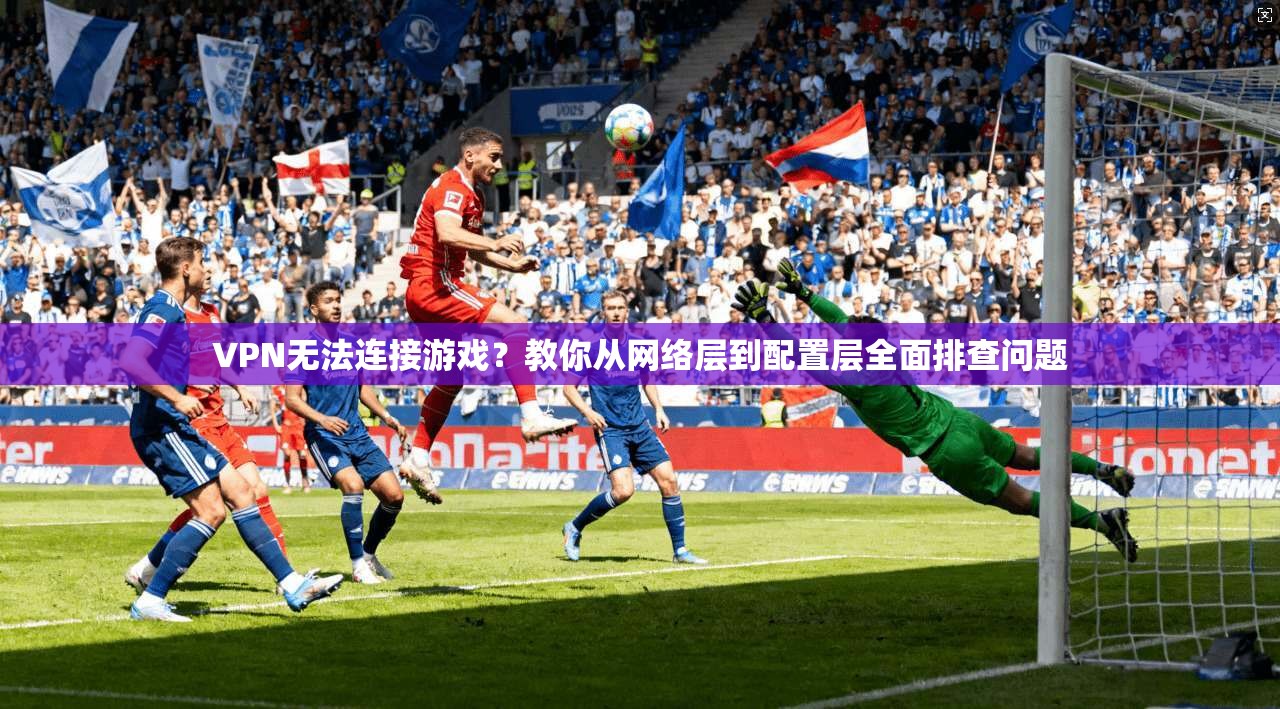 VPN无法连接游戏？教你从网络层到配置层全面排查问题