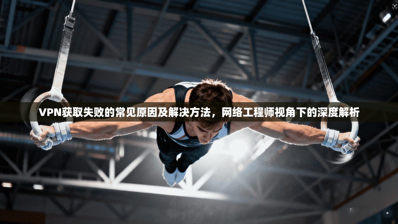 VPN获取失败的常见原因及解决方法,网络工程师视角下的深度解析 VPN获取失败的常见原因及解决方法,网络工程师视角下的深度解析
