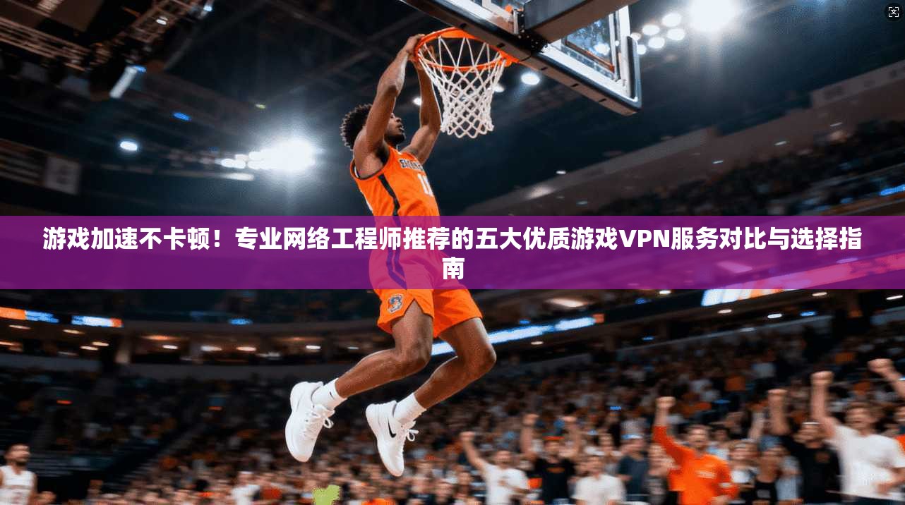 游戏加速不卡顿！专业网络工程师推荐的五大优质游戏VPN服务对比与选择指南