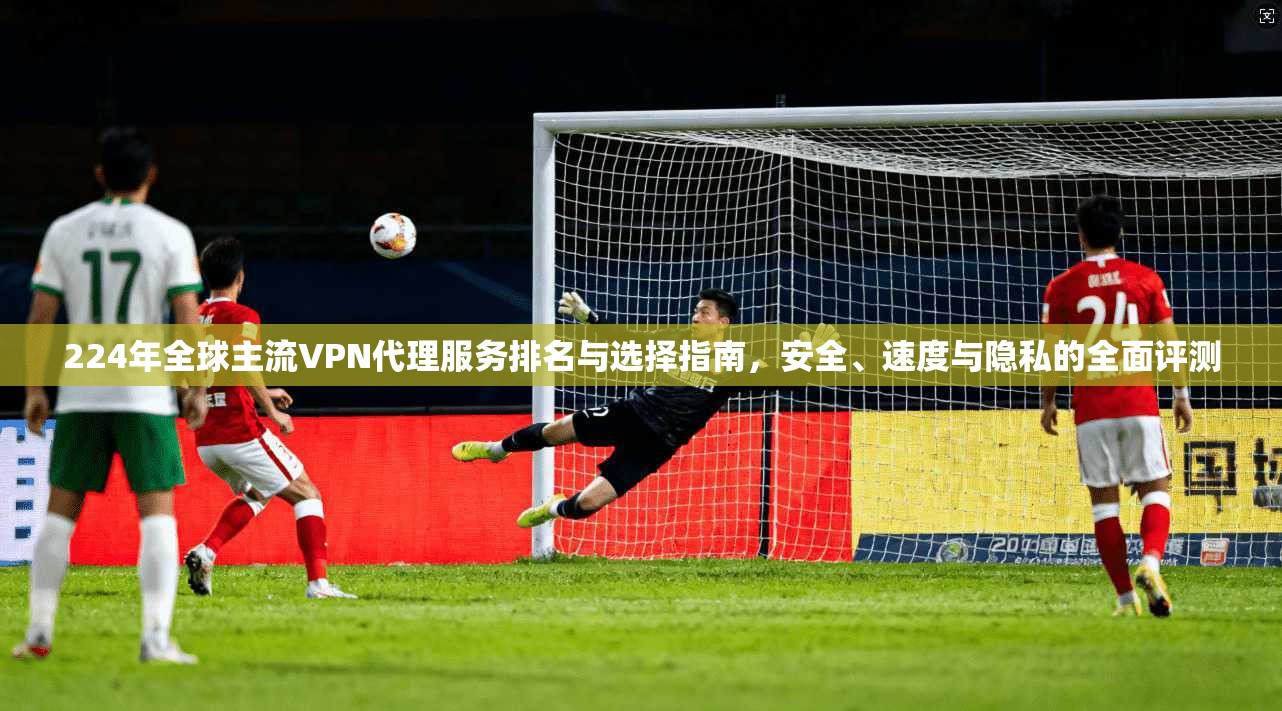 224年全球主流VPN代理服务排名与选择指南，安全、速度与隐私的全面评测