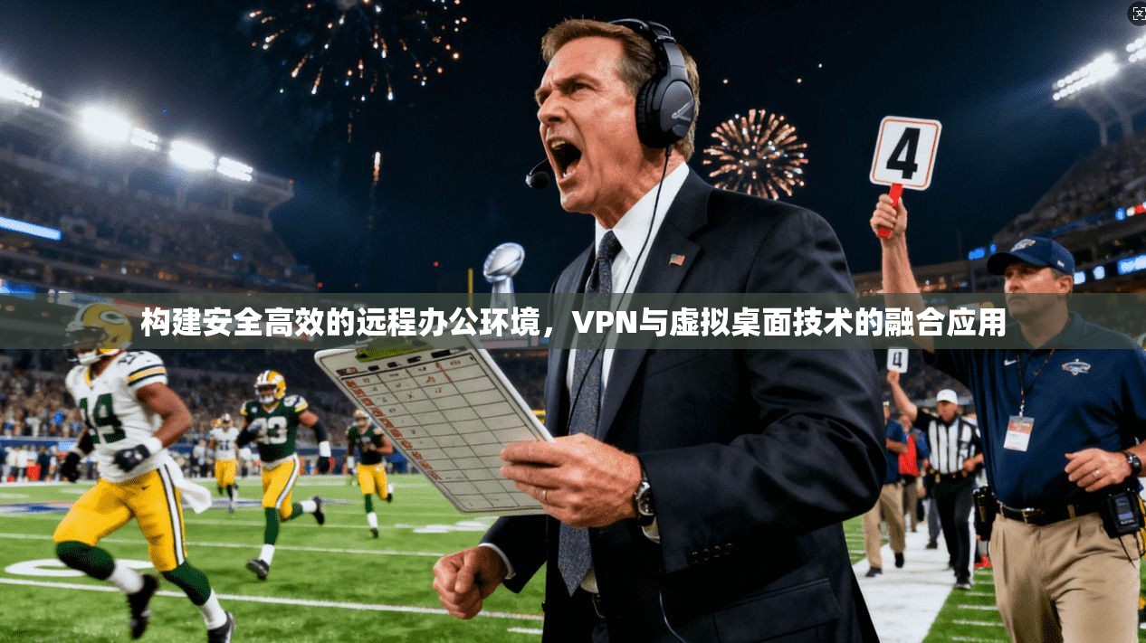 构建安全高效的远程办公环境，VPN与虚拟桌面技术的融合应用