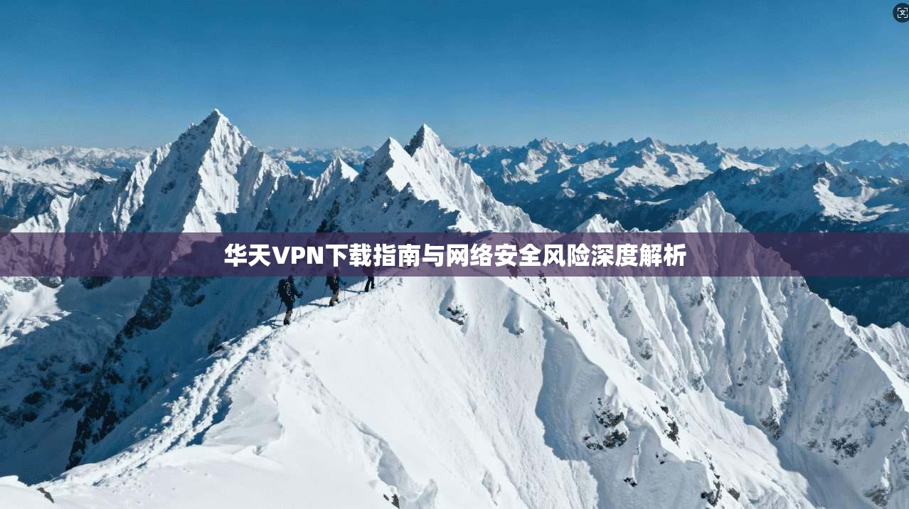 华天VPN下载指南与网络安全风险深度解析