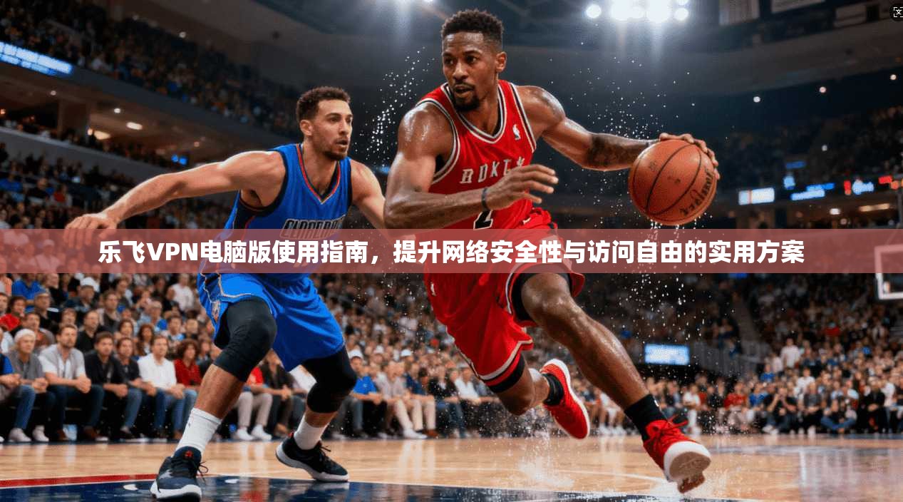 乐飞VPN电脑版使用指南，提升网络安全性与访问自由的实用方案