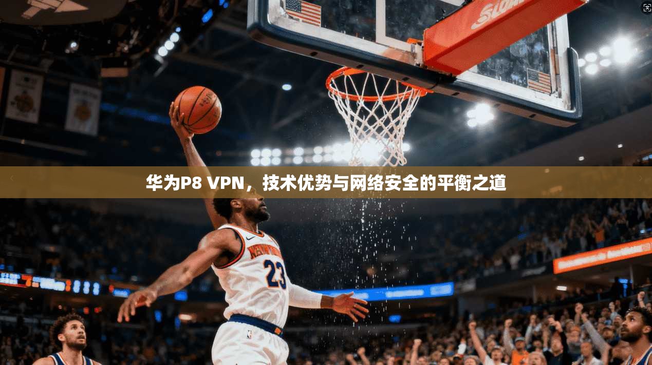 华为P8 VPN,技术优势与网络安全的平衡之道