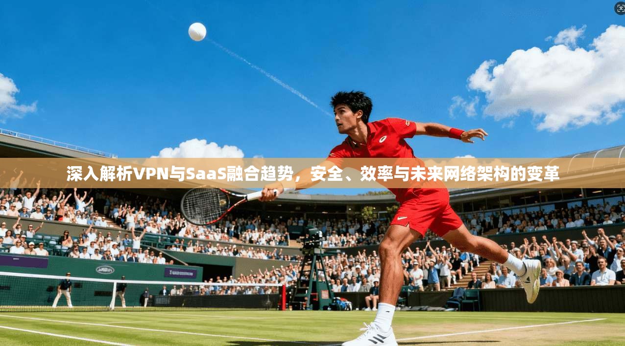 深入解析VPN与SaaS融合趋势，安全、效率与未来网络架构的变革