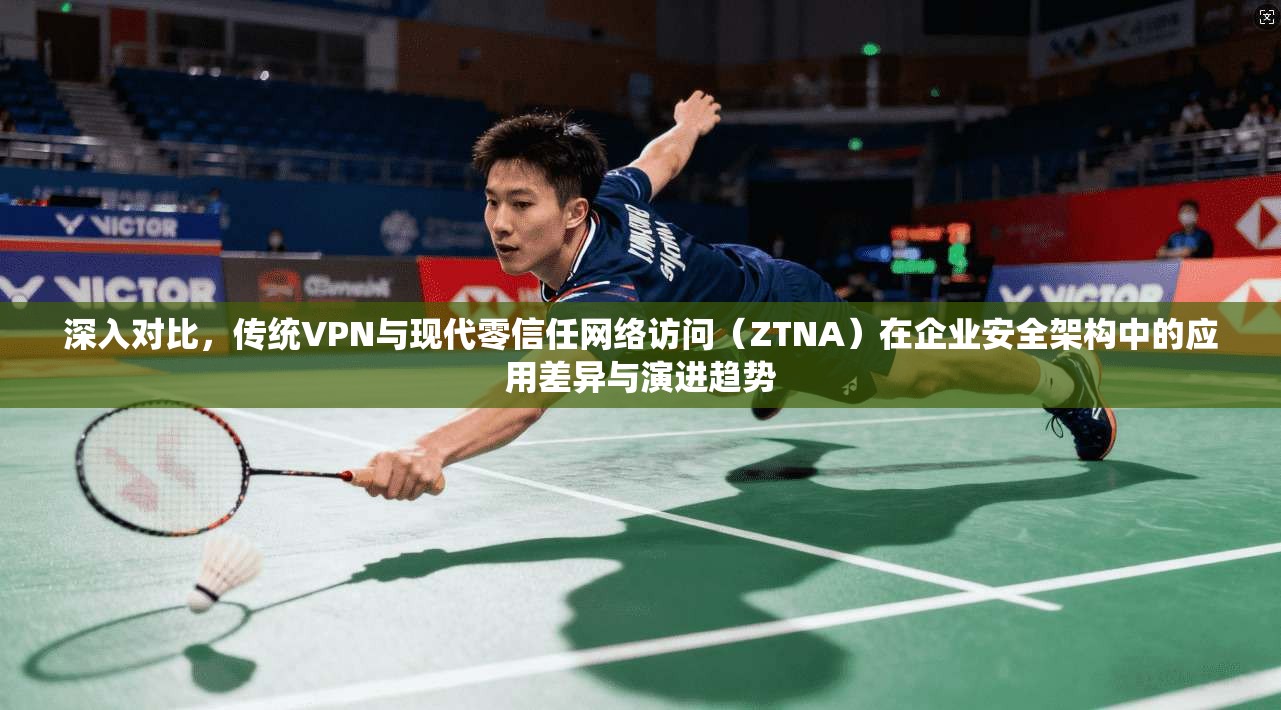 深入对比，传统VPN与现代零信任网络访问（ZTNA）在企业安全架构中的应用差异与演进趋势