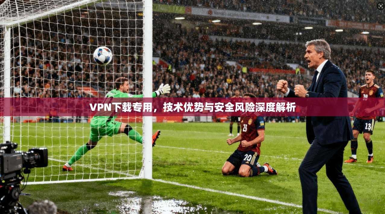 VPN下载专用，技术优势与安全风险深度解析